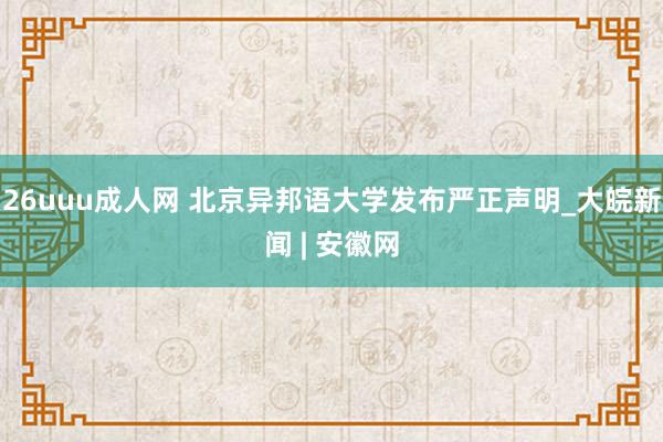 26uuu成人网 北京异邦语大学发布严正声明_大皖新闻 | 安徽网