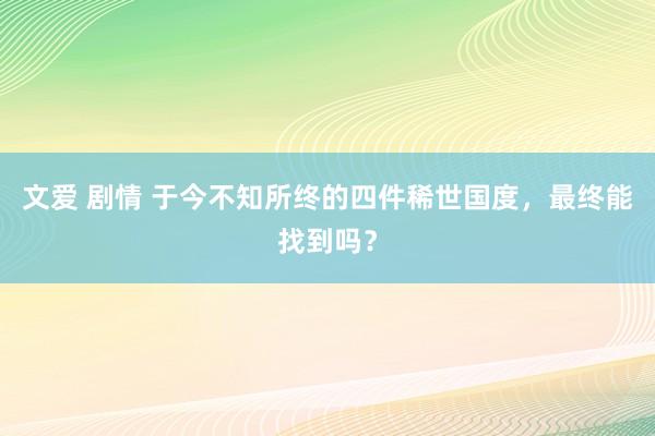 文爱 剧情 于今不知所终的四件稀世国度，最终能找到吗？
