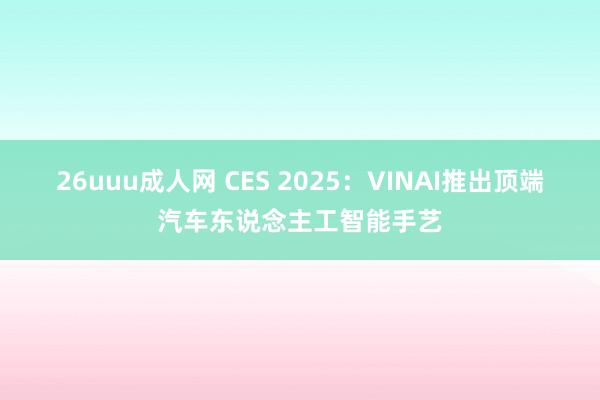 26uuu成人网 CES 2025：VINAI推出顶端汽车东说念主工智能手艺
