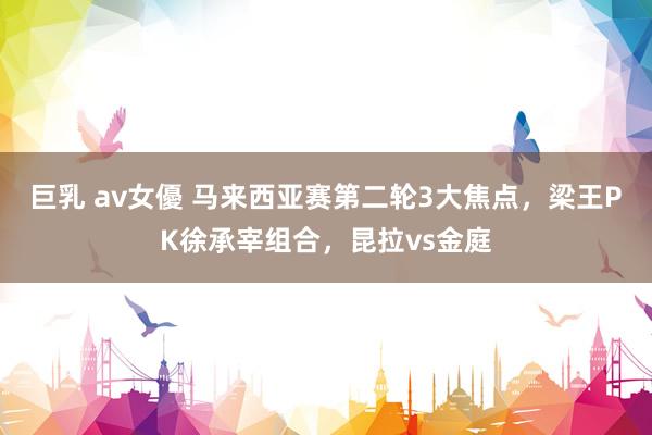 巨乳 av女優 马来西亚赛第二轮3大焦点，梁王PK徐承宰组合，昆拉vs金庭
