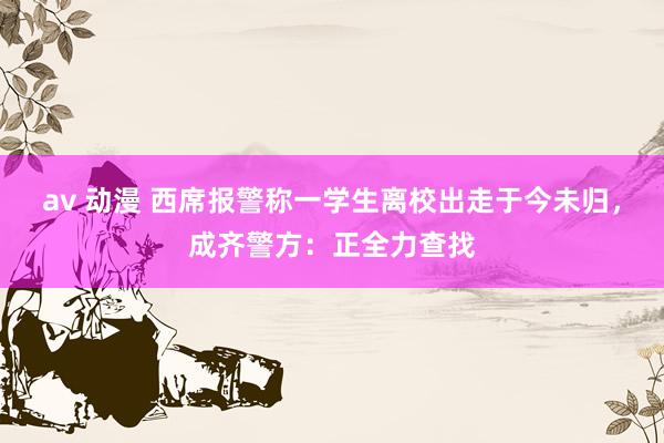 av 动漫 西席报警称一学生离校出走于今未归，成齐警方：正全力查找