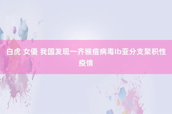 白虎 女優 我国发现一齐猴痘病毒Ib亚分支聚积性疫情