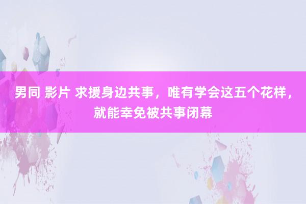 男同 影片 求援身边共事，唯有学会这五个花样，就能幸免被共事闭幕