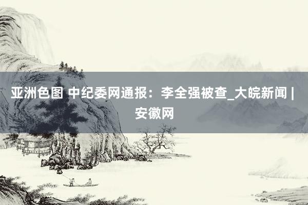 亚洲色图 中纪委网通报：李全强被查_大皖新闻 | 安徽网