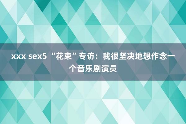 xxx sex5 “花束”专访：我很坚决地想作念一个音乐剧演员