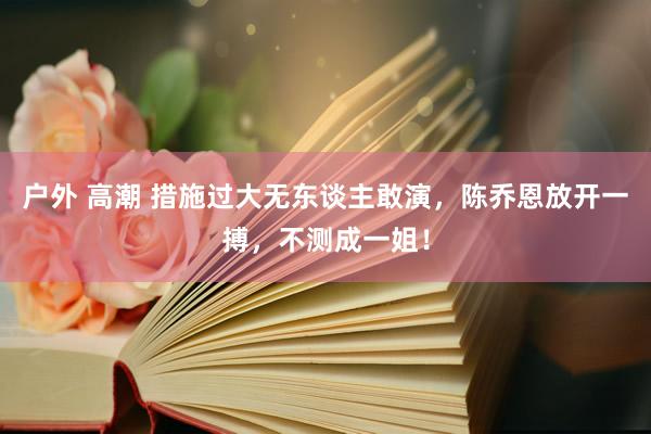 户外 高潮 措施过大无东谈主敢演，陈乔恩放开一搏，不测成一姐！