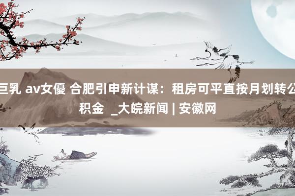 巨乳 av女優 合肥引申新计谋：租房可平直按月划转公积金  _大皖新闻 | 安徽网