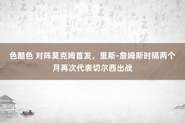 色酷色 对阵莫克姆首发，里斯-詹姆斯时隔两个月再次代表切尔西出战