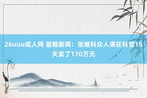 26uuu成人网 蓝鲸新闻：张继科众人课在抖音15天卖了170万元