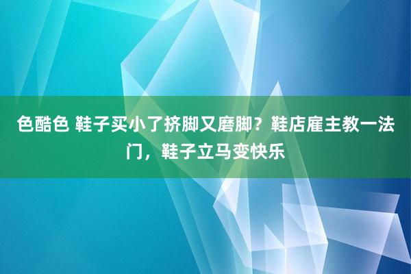 色酷色 鞋子买小了挤脚又磨脚？鞋店雇主教一法门，鞋子立马变快乐
