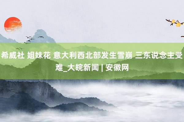 希威社 姐妹花 意大利西北部发生雪崩 三东说念主受难_大皖新闻 | 安徽网