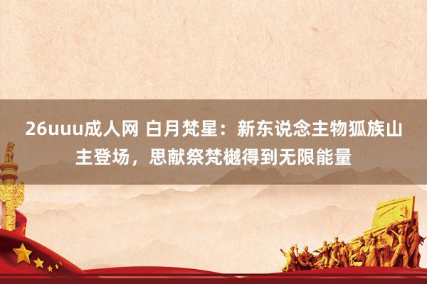 26uuu成人网 白月梵星：新东说念主物狐族山主登场，思献祭梵樾得到无限能量
