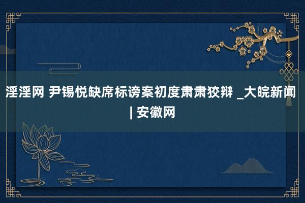 淫淫网 尹锡悦缺席标谤案初度肃肃狡辩 _大皖新闻 | 安徽网