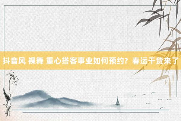 抖音风 裸舞 重心搭客事业如何预约?  春运干货来了