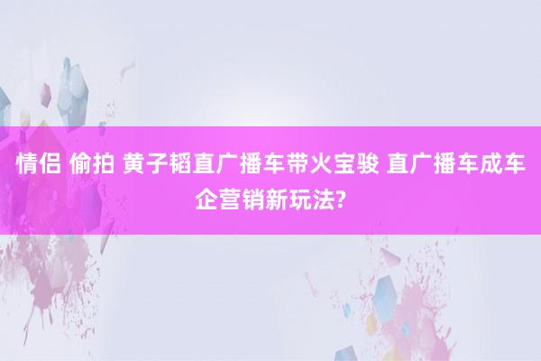 情侣 偷拍 黄子韬直广播车带火宝骏 直广播车成车企营销新玩法?