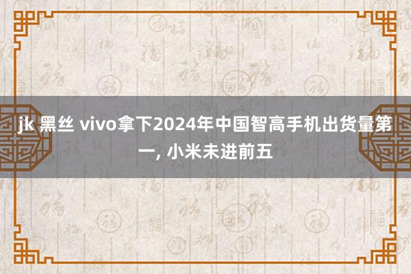 jk 黑丝 vivo拿下2024年中国智高手机出货量第一， 小米未进前五