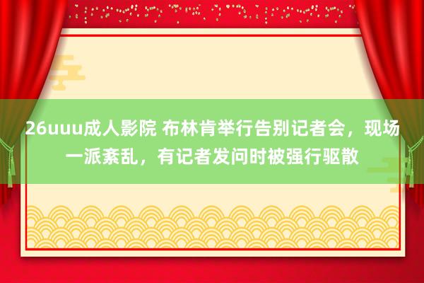 26uuu成人影院 布林肯举行告别记者会，现场一派紊乱，有记者发问时被强行驱散