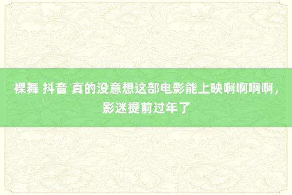 裸舞 抖音 真的没意想这部电影能上映啊啊啊啊，影迷提前过年了