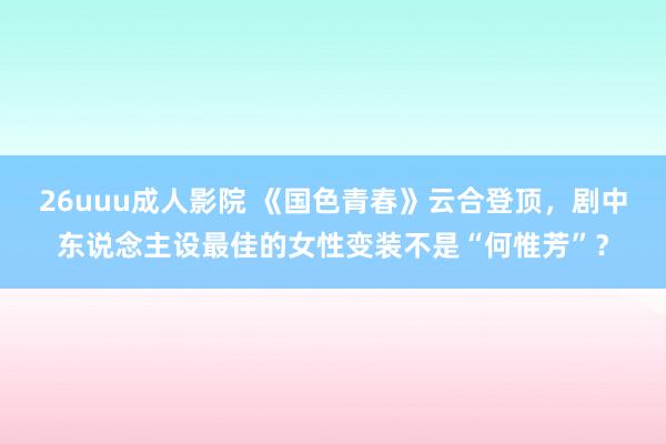 26uuu成人影院 《国色青春》云合登顶，剧中东说念主设最佳的女性变装不是“何惟芳”？