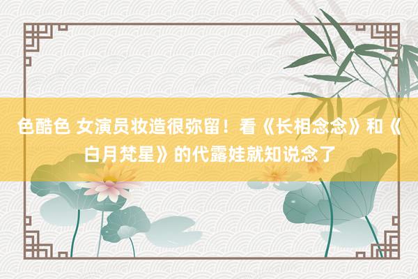 色酷色 女演员妆造很弥留！看《长相念念》和《白月梵星》的代露娃就知说念了