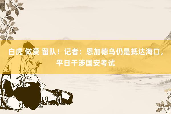 白虎 做爱 留队！记者：恩加德乌仍是抵达海口，平日干涉国安考试