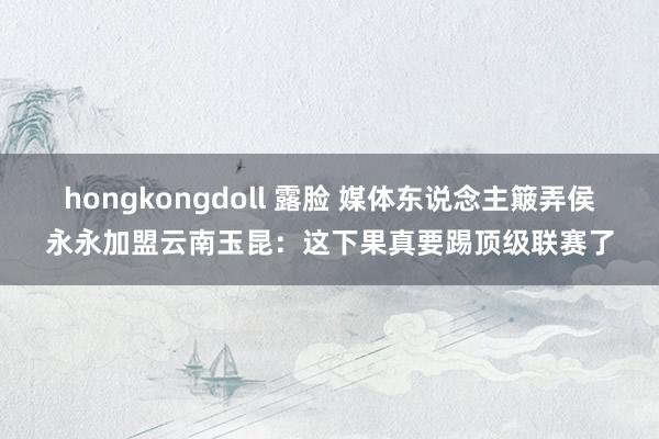 hongkongdoll 露脸 媒体东说念主簸弄侯永永加盟云南玉昆：这下果真要踢顶级联赛了