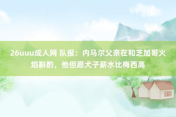 26uuu成人网 队报：内马尔父亲在和芝加哥火焰斟酌，他但愿犬子薪水比梅西高