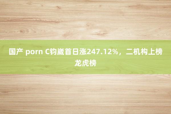 国产 porn C钧崴首日涨247.12%，二机构上榜龙虎榜