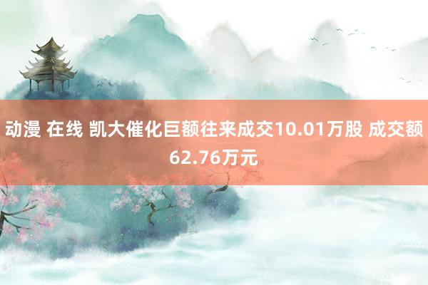 动漫 在线 凯大催化巨额往来成交10.01万股 成交额62.76万元