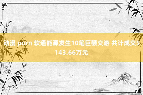 动漫 porn 软通能源发生10笔巨额交游 共计成交5143.66万元