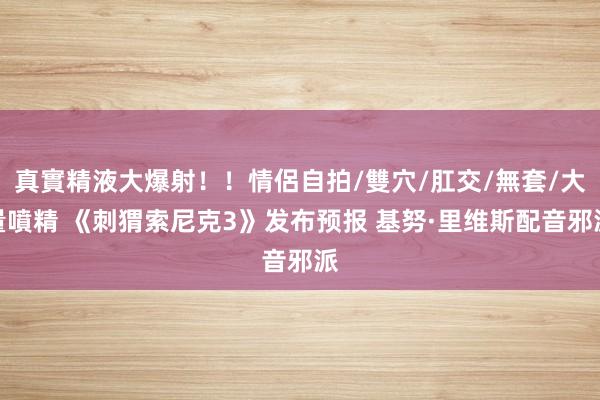 真實精液大爆射！！情侶自拍/雙穴/肛交/無套/大量噴精 《刺猬索尼克3》发布预报 基努·里维斯配音邪派