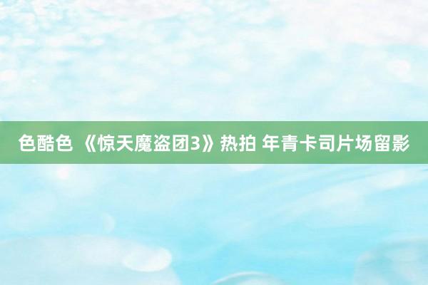 色酷色 《惊天魔盗团3》热拍 年青卡司片场留影