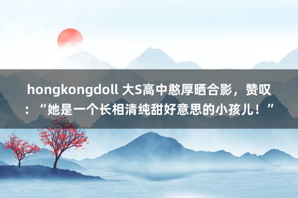 hongkongdoll 大S高中憨厚晒合影，赞叹：“她是一个长相清纯甜好意思的小孩儿！”