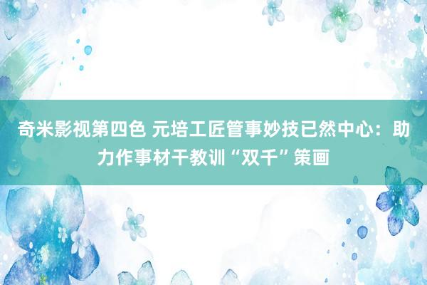 奇米影视第四色 元培工匠管事妙技已然中心：助力作事材干教训“双千”策画