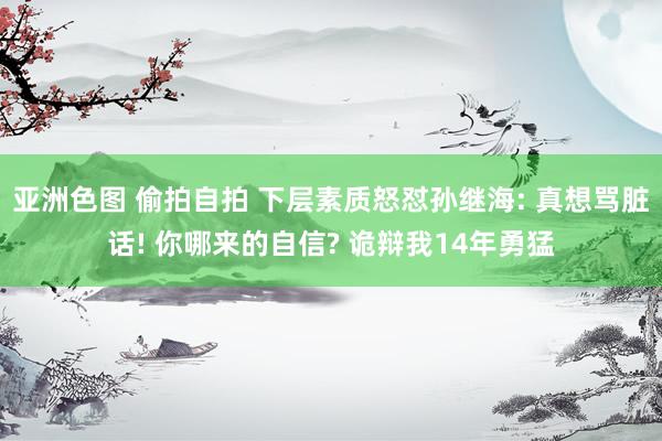 亚洲色图 偷拍自拍 下层素质怒怼孙继海: 真想骂脏话! 你哪来的自信? 诡辩我14年勇猛