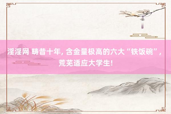 淫淫网 畴昔十年， 含金量极高的六大“铁饭碗”， 荒芜适应大学生!