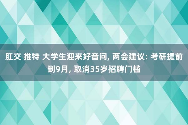 肛交 推特 大学生迎来好音问， 两会建议: 考研提前到9月， 取消35岁招聘门槛