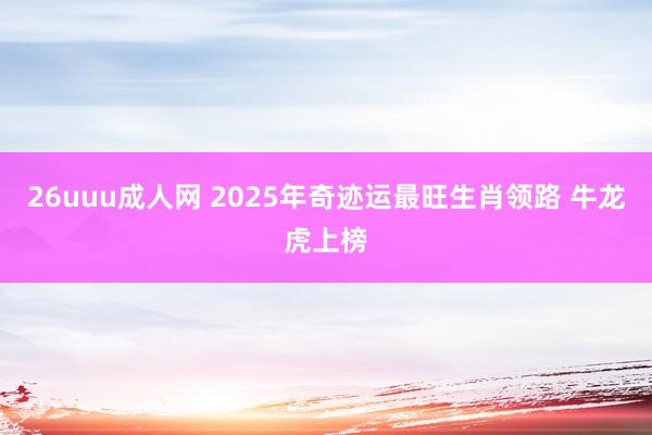 26uuu成人网 2025年奇迹运最旺生肖领路 牛龙虎上榜