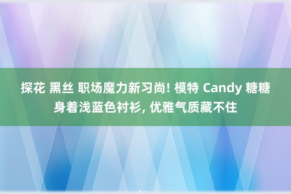 探花 黑丝 职场魔力新习尚! 模特 Candy 糖糖身着浅蓝色衬衫， 优雅气质藏不住