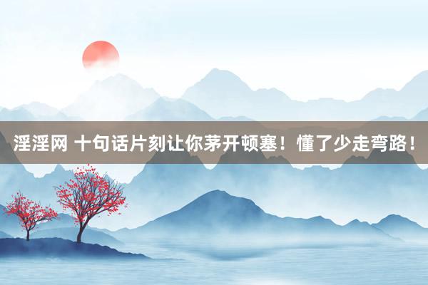 淫淫网 十句话片刻让你茅开顿塞！懂了少走弯路！