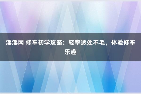 淫淫网 修车初学攻略：轻率惩处不毛，体验修车乐趣