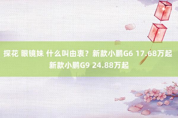 探花 眼镜妹 什么叫由衷？新款小鹏G6 17.68万起 新款小鹏G9 24.88万起