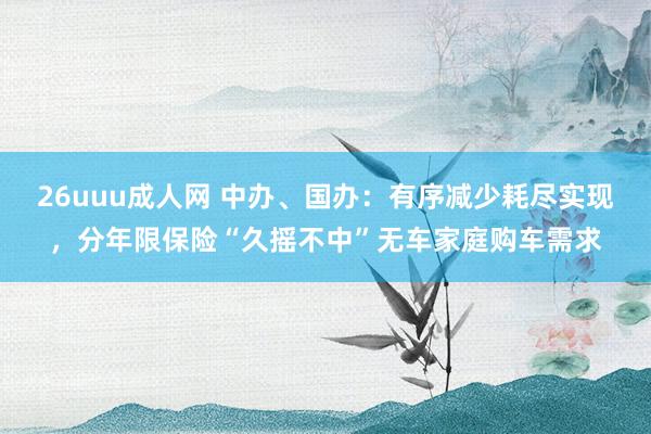 26uuu成人网 中办、国办：有序减少耗尽实现，分年限保险“久摇不中”无车家庭购车需求