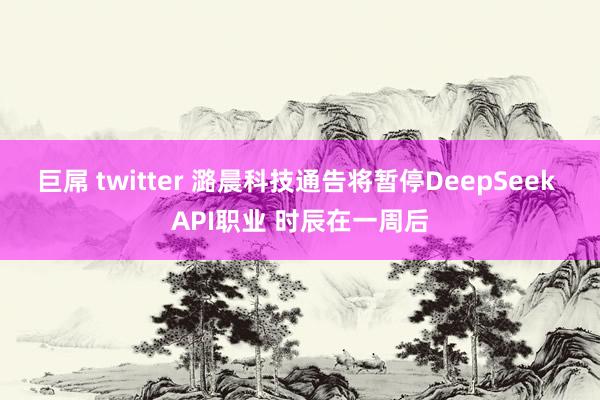巨屌 twitter 潞晨科技通告将暂停DeepSeek API职业 时辰在一周后