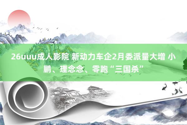 26uuu成人影院 新动力车企2月委派量大增 小鹏、理念念、零跑“三国杀”