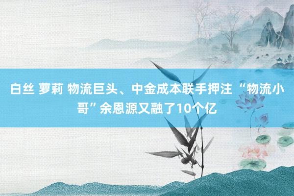 白丝 萝莉 物流巨头、中金成本联手押注 “物流小哥”余恩源又融了10个亿