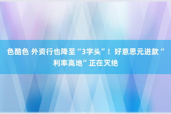 色酷色 外资行也降至“3字头”！好意思元进款“利率高地”正在灭绝