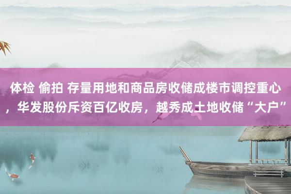 体检 偷拍 存量用地和商品房收储成楼市调控重心，华发股份斥资百亿收房，越秀成土地收储“大户”