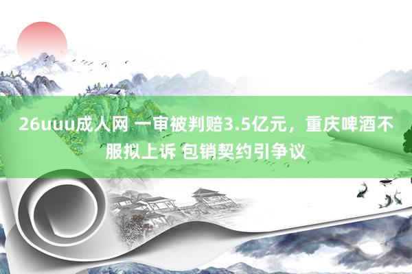 26uuu成人网 一审被判赔3.5亿元，重庆啤酒不服拟上诉 包销契约引争议