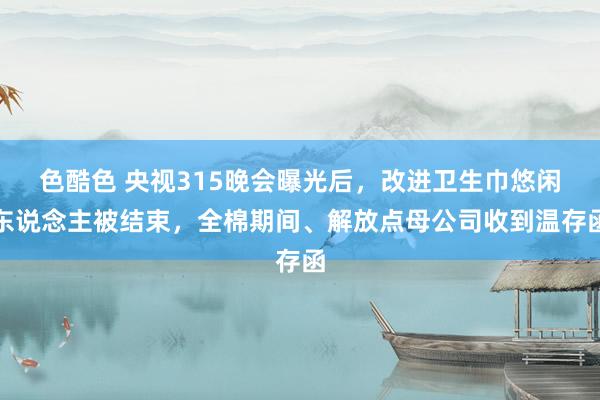 色酷色 央视315晚会曝光后，改进卫生巾悠闲东说念主被结束，全棉期间、解放点母公司收到温存函